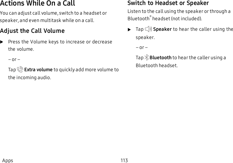 Actions While On a CallYou can adjust call volume, switch to a headset or speaker, and even multitask while on a call.Adjust the Call VolumeuPress the Volume keys to increase or decrease the volume.         – or –Tap   Extra volume to quickly add more volume to the incoming audio.Switch to Headset or SpeakerListen to the call using the speaker or through a Bluetooth® headset (not included).uTap    Speaker to hear the caller using the speaker.         – or –Tap    Bluetooth to hear the caller using a Bluetooth headset.Apps 113