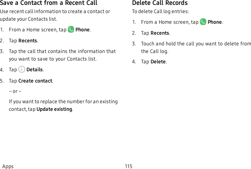 Save a Contact from a Recent CallUse recent call information to create a contact or update your Contacts list.1.  From a Home screen, tap   Phone.2.  Tap Recents.3.  Tap the call that contains the information that you want to save to your Contacts list.4.  Tap   Details.5.  Tap Create contact.             – or –If you want to replace the number for an existing contact, tap Update existing.Delete Call RecordsTo delete Call log entries:1.  From a Home screen, tap   Phone.2.  Tap Recents.3.  Touch and hold the call you want to delete from the Call log.4.  Tap Delete.Apps 115