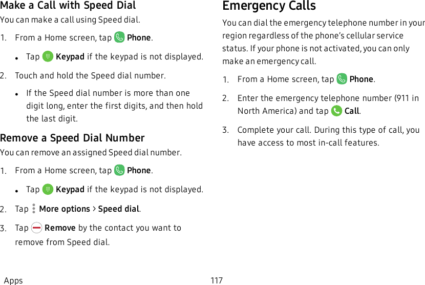 Make a Call with Speed DialYou can make a call using Speed dial.1.  From a Home screen, tap   Phone.lTap   Keypad if the keypad is not displayed.2.  Touch and hold the Speed dial number.lIf the Speed dial number is more than one digit long, enter the first digits, and then hold the last digit.Remove a Speed Dial NumberYou can remove an assigned Speed dial number.1.  From a Home screen, tap   Phone.lTap   Keypad if the keypad is not displayed.2.  Tap   More options &gt; Speed dial.3.  Tap   Remove by the contact you want to remove from Speed dial.Emergency CallsYou can dial the emergency telephone number in your region regardless of the phone’s cellular service status. If your phone is not activated, you can only make an emergency call.1.  From a Home screen, tap   Phone.2.  Enter the emergency telephone number (911 in North America) and tap   Call.3.  Complete your call. During this type of call, you have access to most in-call features.Apps 117