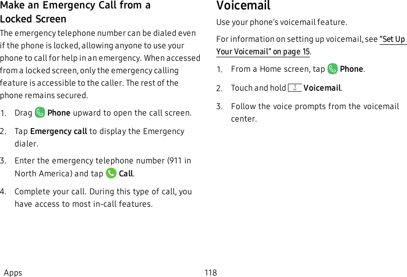 Make an Emergency Call from a LockedScreenThe emergency telephone number can be dialed even if the phone is locked, allowing anyone to use your phone to call for help in an emergency. When accessed from a locked screen, only the emergency calling feature is accessible to the caller. The rest of the phone remains secured.1.  Drag   Phone upward to open the call screen.2.  Tap Emergency call to display the Emergency dialer.3.  Enter the emergency telephone number (911 in North America) and tap   Call.4.  Complete your call. During this type of call, you have access to most in-call features.VoicemailUse your phone’s voicemail feature.For information on setting up voicemail, see “Set Up Your Voicemail” on page15.1.  From a Home screen, tap    Phone.2.  Touch and hold   Voicemail.3.  Follow the voice prompts from the voicemail center.Apps 118