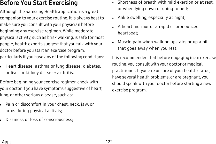 Before You Start ExercisingAlthough the Samsung Health application is a great companion to your exercise routine, it is always best to make sure you consult with your physician before beginning any exercise regimen. While moderate physical activity, such as brisk walking, is safe for most people, health experts suggest that you talk with your doctor before you start an exercise program, particularly if you have any of the following conditions:lHeart disease; asthma or lung disease; diabetes, or liver or kidney disease; arthritis.Before beginning your exercise regimen check with your doctor if you have symptoms suggestive of heart, lung, or other serious disease, such as:lPain or discomfort in your chest, neck, jaw, or arms during physical activity;lDizziness or loss of consciousness;lShortness of breath with mild exertion or at rest, or when lying down or going to bed;lAnkle swelling, especially at night;lA heart murmur or a rapid or pronounced heartbeat;lMuscle pain when walking upstairs or up a hill that goes away when you rest.It is recommended that before engaging in an exercise routine, you consult with your doctor or medical practitioner. If you are unsure of your health status, have several health problems, or are pregnant, you should speak with your doctor before starting a new exercise program.Apps 122