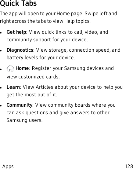 Quick TabsThe app will open to your Home page. Swipe left and right across the tabs to view Help topics.lGet help: View quick links to call, video, and community support for your device.lDiagnostics: View storage, connection speed, and battery levels for your device.l Home: Register your Samsung devices and view customized cards.lLearn: View Articles about your device to help you get the most out of it.lCommunity: View community boards where you can ask questions and give answers to other Samsung users.Apps 128