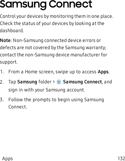 Samsung ConnectControl your devices by monitoring them in one place. Check the status of your devices by looking at the dashboard.Note: Non-Samsung connected device errors or defects are not covered by the Samsung warranty; contact the non-Samsung device manufacturer for support.1.  From a Home screen, swipe up to access Apps.2.  Tap Samsung folder &gt;   Samsung Connect, and sign in with your Samsung account.3.  Follow the prompts to begin using Samsung Connect.Apps 132