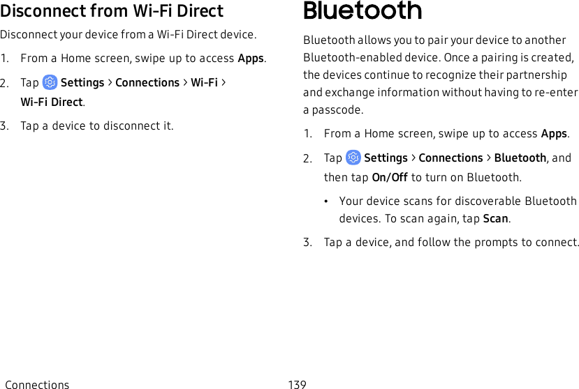 Disconnect from Wi-Fi DirectDisconnect your device from a Wi-Fi Direct device.1.  From a Home screen, swipe up to access Apps.2.  Tap   Settings &gt; Connections &gt; Wi-Fi &gt; Wi-FiDirect.3.  Tap a device to disconnect it.BluetoothBluetooth allows you to pair your device to another Bluetooth-enabled device. Once a pairing is created, the devices continue to recognize their partnership and exchange information without having to re-enter a passcode.1.  From a Home screen, swipe up to access Apps.2.  Tap   Settings &gt; Connections &gt; Bluetooth, and then tap On/Off to turn on Bluetooth.•Your device scans for discoverable Bluetooth devices. To scan again, tap Scan.3.  Tap a device, and follow the prompts to connect.Connections 139