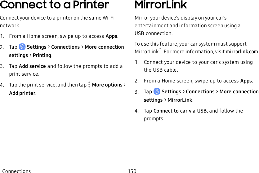Connect to a PrinterConnect your device to a printer on the same Wi-Fi network.1.  From a Home screen, swipe up to access Apps.2.  Tap   Settings &gt; Connections &gt; More connection settings &gt; Printing.3.  Tap Add service and follow the prompts to add a print service.4.  Tap the print service, and then tap   More options &gt; Add printer.MirrorLinkMirror your device’s display on your car’s entertainment and information screen using a USBconnection.To use this feature, your car system must support MirrorLink™. For more information, visit mirrorlink.com.1.  Connect your device to your car’s system using the USB cable.2.  From a Home screen, swipe up to access Apps.3.  Tap   Settings &gt; Connections &gt; More connection settings &gt; MirrorLink.4.  Tap Connect to car via USB, and follow the prompts.Connections 150
