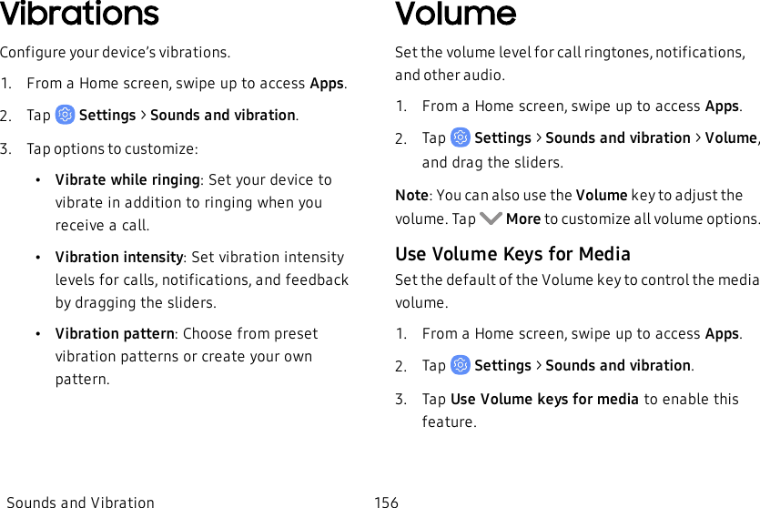 VibrationsConfigure your device’s vibrations.1.  From a Home screen, swipe up to access Apps.2.  Tap   Settings &gt; Sounds and vibration.3.  Tap options to customize:•Vibratewhile ringing: Set your device to vibrate in addition to ringing when you receive a call.•Vibrationintensity: Set vibration intensity levels for calls, notifications, and feedback by dragging the sliders.•Vibrationpattern: Choose from preset vibration patterns or create your own pattern.VolumeSet the volume level for call ringtones, notifications, and other audio.1.  From a Home screen, swipe up to access Apps.2.  Tap   Settings &gt; Sounds and vibration &gt; Volume, and drag the sliders.Note: You can also use the Volume key to adjust the volume. Tap    More to customize all volume options.Use Volume Keys for MediaSet the default of the Volume key to control the media volume.1.  From a Home screen, swipe up to access Apps.2.  Tap   Settings &gt; Sounds and vibration.3.  Tap Use Volume keys for media to enable this feature.Sounds and Vibration 156