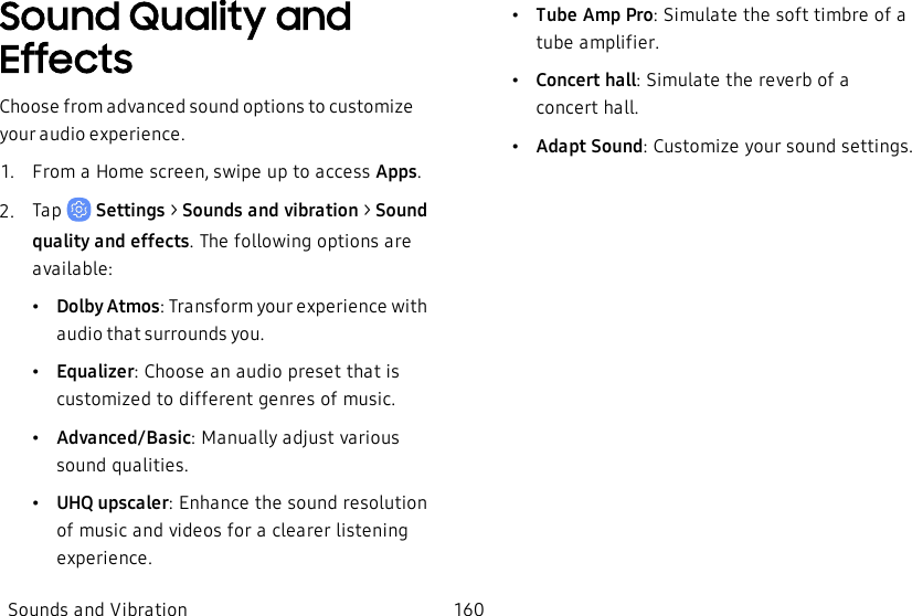Sound Quality and EffectsChoose from advanced sound options to customize your audio experience.1.  From a Home screen, swipe up to access Apps.2.  Tap   Settings &gt; Sounds and vibration  &gt; Sound qualityand effects. The following options are available:•Dolby Atmos: Transform your experience with audio that surrounds you.•Equalizer: Choose an audio preset that is customized to different genres of music.•Advanced/Basic: Manually adjust various sound qualities.•UHQ upscaler: Enhance the sound resolution of music and videos for a clearer listening experience.•Tube Amp Pro: Simulate the soft timbre of a tube amplifier.•Concert hall: Simulate the reverb of a concerthall.•Adapt Sound: Customize your sound settings.Sounds and Vibration 160