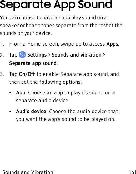 Separate App SoundYou can choose to have an app play sound on a speaker or headphones separate from the rest of the sounds on your device.1.  From a Home screen, swipe up to access Apps.2.  Tap   Settings &gt; Sounds and vibration  &gt; Separate app sound.3.  Tap On/Off to enable Separate app sound, and then set the following options:•App: Choose an app to play its sound on a separate audio device.•Audio device: Choose the audio device that you want the app’s sound to be played on.Sounds and Vibration 161