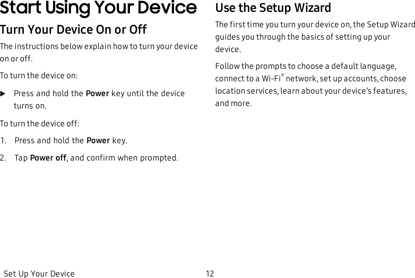 Start Using Your DeviceTurn Your Device On or OffThe instructions below explain how to turn your device on or off.To turn the device on:uPress and hold the Power key until the device turns on.To turn the device off:1.  Press and hold the Power key.2.  Tap Power off, and confirm when prompted.Use the Setup WizardThe first time you turn your device on, the Setup Wizard guides you through the basics of setting up your device.Follow the prompts to choose a default language, connect to a Wi-Fi® network, set up accounts, choose location services, learn about your device’s features, and more.Set Up Your Device 12