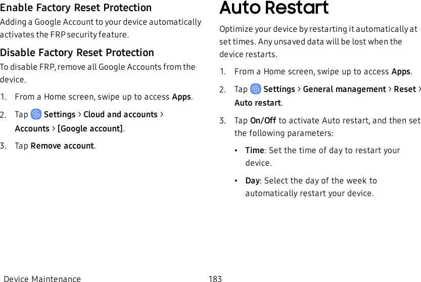 Enable Factory Reset ProtectionAdding a Google Account to your device automatically activates the FRP security feature.Disable Factory Reset ProtectionTo disable FRP, remove all Google Accounts from the device.1.  From a Home screen, swipe up to access Apps.2.  Tap   Settings &gt; Cloud and accounts &gt; Accounts&gt; [Google account].3.  Tap Remove account.Auto RestartOptimize your device by restarting it automatically at set times. Any unsaved data will be lost when the device restarts.1.  From a Home screen, swipe up to access Apps.2.  Tap   Settings &gt; General management &gt; Reset &gt; Auto restart.3.  Tap On/Off to activate Auto restart, and then set the following parameters:•Time: Set the time of day to restart your device.•Day: Select the day of the week to automatically restart your device.Device Maintenance 183
