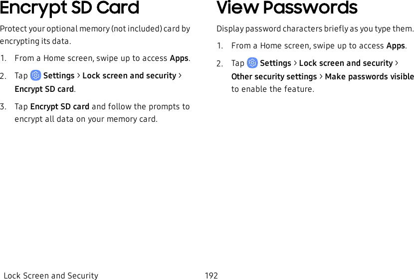 Encrypt SD CardProtect your optional memory (not included) card by encrypting its data.1.  From a Home screen, swipe up to access Apps.2.  Tap   Settings &gt; Lock screen and security &gt; Encrypt SD card.3.  Tap Encrypt SD card and follow the prompts to encrypt all data on your memory card.View PasswordsDisplay password characters briefly as you type them.1.  From a Home screen, swipe up to access Apps.2.  Tap   Settings &gt; Lock screen and security &gt; Other security settings &gt; Make passwords visible to enable the feature.Lock Screen and Security 192