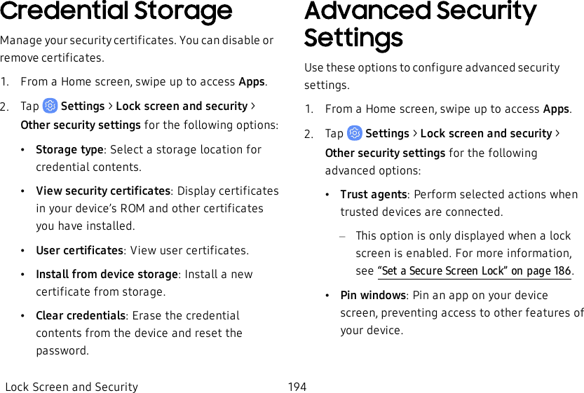 Credential StorageManage your security certificates. You can disable or remove certificates.1.  From a Home screen, swipe up to access Apps.2.  Tap   Settings &gt; Lock screen and security &gt; Other security settings for the following options:•Storage type: Select a storage location for credential contents.•View security certificates: Display certificates in your device’s ROM and other certificates you have installed.•User certificates: View user certificates.•Install from device storage: Install a new certificate from storage.•Clear credentials: Erase the credential contents from the device and reset the password.Advanced Security SettingsUse these options to configure advanced security settings.1.  From a Home screen, swipe up to access Apps.2.  Tap   Settings &gt; Lock screen and security &gt; Other security settings for the following advanced options:•Trust agents: Perform selected actions when trusted devices are connected.–This option is only displayed when a lock screen is enabled. For more information, see “Set a Secure Screen Lock” on page186.•Pin windows: Pin an app on your device screen, preventing access to other features of your device.Lock Screen and Security 194