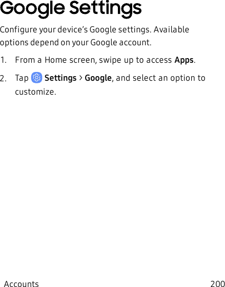 Google SettingsConfigure your device’s Google settings. Available options depend on your Google account.1.  From a Home screen, swipe up to access Apps.2.  Tap   Settings &gt; Google, and select an option to customize.Accounts 200