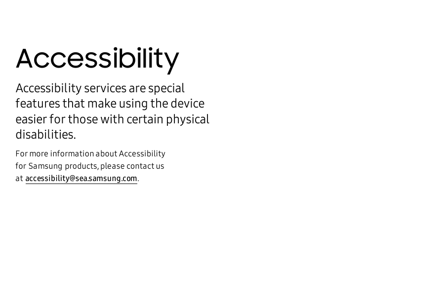 AccessibilityAccessibility services are special features that make using the device easier for those with certain physical disabilities.For more information about Accessibility forSamsungproducts, please contact us ataccessibility@sea.samsung.com.