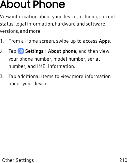 About PhoneView information about your device, including current status, legal information, hardware and software versions, and more.1.  From a Home screen, swipe up to access Apps.2.  Tap   Settings &gt; About phone, and then view your phone number, model number, serial number, and IMEI information.3.  Tap additional items to view more information about your device.Other Settings 210