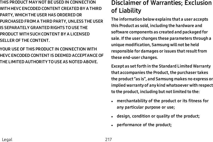 THIS PRODUCT MAY NOT BE USED IN CONNECTION WITH HEVC ENCODED CONTENT CREATED BY A THIRD PARTY, WHICH THE USER HAS ORDERED OR PURCHASED FROM A THIRD PARTY, UNLESS THE USER IS SEPARATELY GRANTED RIGHTS TO USE THE PRODUCT WITH SUCH CONTENT BY A LICENSED SELLER OF THE CONTENT.YOUR USE OF THIS PRODUCT IN CONNECTION WITH HEVC ENCODED CONTENT IS DEEMED ACCEPTANCE OF THE LIMITED AUTHORITY TO USE AS NOTED ABOVE.Disclaimer of Warranties; Exclusion of LiabilityThe information below explains that a user accepts this Product as sold, including the hardware and software components as created and packaged for sale. If the user changes these parameters through a unique modification, Samsung will not be held responsible for damages or issues that result from these end-user changes.Except as set forth in the Standard Limited Warranty that accompanies the Product, the purchaser takes the product “as is”, and Samsung makes no express or implied warranty of any kind whatsoever with respect to the product, including but not limited to the:lmerchantability of the product or its fitness for any particular purpose or  use;ldesign, condition or quality of the  product;lperformance of the  product;Legal 217