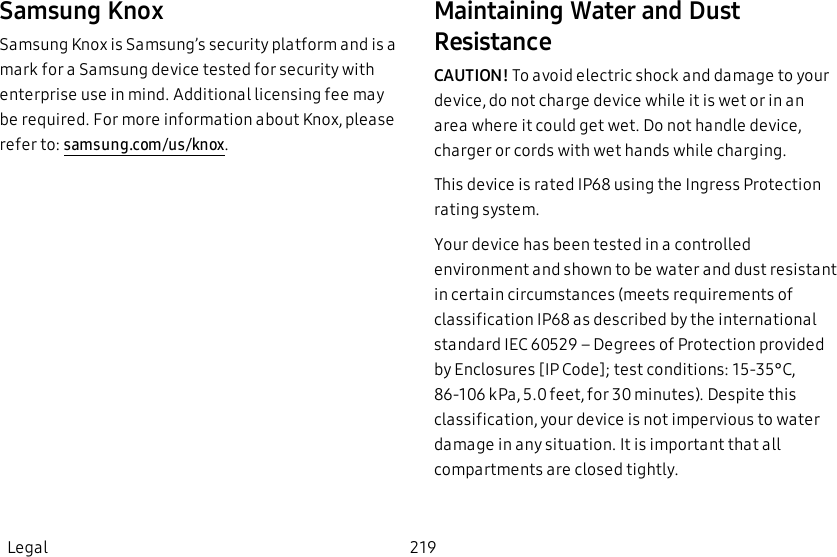 Samsung KnoxSamsung Knox is Samsung’s security platform and is a mark for a Samsung device tested for security with enterprise use in mind. Additional licensing fee may be required. For more information about Knox, please refer to: samsung.com/us/knox.Maintaining Water and Dust ResistanceCAUTION! To avoid electric shock and damage to your device, do not charge device while it is wet or in an area where it could get wet. Do not handle device, charger or cords with wet hands while charging.This device is rated IP68 using the Ingress Protection rating system.Your device has been tested in a controlled environment and shown to be water and dust resistant in certain circumstances (meets requirements of classification IP68 as described by the international standard IEC 60529 – Degrees of Protection provided by Enclosures [IP Code]; test conditions: 15-35°C, 86-106 kPa, 5.0 feet, for 30 minutes). Despite this classification, your device is not impervious to water damage in any situation. It is important that all compartments are closed tightly.Legal 219