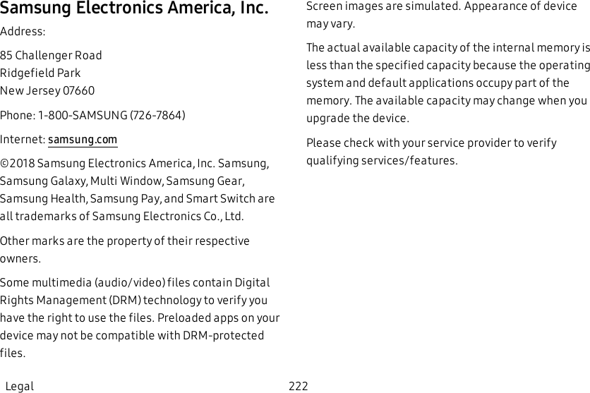 Samsung Electronics America, Inc.Address:85 Challenger RoadRidgefield ParkNew Jersey 07660Phone: 1-800-SAMSUNG (726-7864)Internet: samsung.com©2018 Samsung Electronics America, Inc. Samsung, Samsung Galaxy, Multi Window, Samsung Gear, Samsung Health, Samsung Pay, and Smart Switch are all trademarks of Samsung Electronics Co., Ltd.Other marks are the property of their respective owners.Some multimedia (audio/video) files contain Digital Rights Management (DRM) technology to verify you have the right to use the files. Preloaded apps on your device may not be compatible with DRM-protected files.Screen images are simulated. Appearance of device may vary.The actual available capacity of the internal memory is less than the specified capacity because the operating system and default applications occupy part of the memory. The available capacity may change when you upgrade the device.Please check with your service provider to verify qualifying services/features.Legal 222