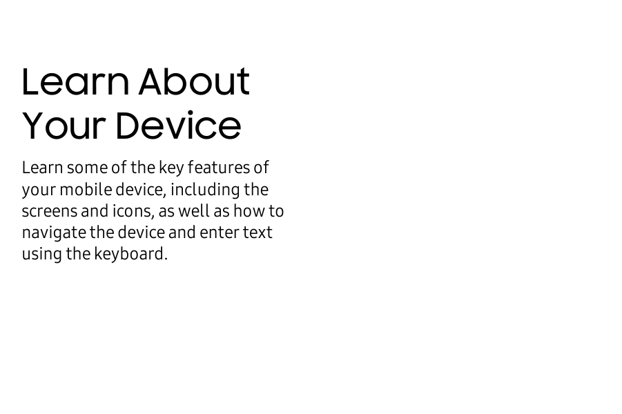 Learn About Your DeviceLearn some of the key features of your mobile device, including the screens and icons, as well as how to navigate the device and enter text using the keyboard.