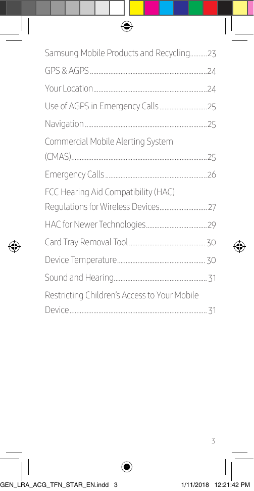 3Samsung Mobile Products and Recycling����������23GPS &amp; AGPS ���������������������������������������������������������������������24Your Location ������������������������������������������������������������������� 24Use of AGPS in Emergency Calls ����������������������������25Navigation ������������������������������������������������������������������������25Commercial Mobile Alerting System  (CMAS) ��������������������������������������������������������������������������������25Emergency Calls ������������������������������������������������������������26FCC Hearing Aid Compatibility (HAC)  Regulations for Wireless Devices ���������������������������� 27HAC for Newer Technologies ������������������������������������ 29Card Tray Removal Tool ��������������������������������������������� 30Device Temperature ���������������������������������������������������� 30Sound and Hearing������������������������������������������������������� 31Restricting Children’s Access to Your Mobile Device ��������������������������������������������������������������������������������� 31GEN_LRA_ACG_TFN_STAR_EN.indd   3 1/11/2018   12:21:42 PM