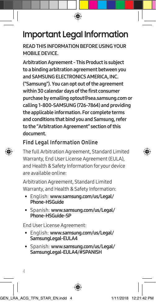 4Important Legal InformationREAD THIS INFORMATION BEFORE USING YOUR MOBILE DEVICE.Arbitration Agreement - This Product is subject to a binding arbitration agreement between you and SAMSUNG ELECTRONICS AMERICA, INC. (“Samsung”). You can opt out of the agreement within 30 calendar days of the first consumer purchase by emailing optout@sea.samsung.com or calling 1-800-SAMSUNG (726-7864) and providing the applicable information. For complete terms and conditions that bind you and Samsung, refer to the “Arbitration Agreement” section of this document.Find Legal Information OnlineThe full Arbitration Agreement, Standard Limited Warranty, End User License Agreement (EULA), and Health &amp; Safety Information for your device are available online:Arbitration Agreement, Standard Limited Warranty, and Health &amp; Safety Information:•  English: www.samsung.com/us/Legal/Phone-HSGuide •  Spanish: www.samsung.com/us/Legal/Phone-HSGuide-SPEnd User License Agreement:•  English: www.samsung.com/us/Legal/SamsungLegal-EULA4•  Spanish: www.samsung.com/us/Legal/SamsungLegal-EULA4/#SPANISHGEN_LRA_ACG_TFN_STAR_EN.indd   4 1/11/2018   12:21:42 PM