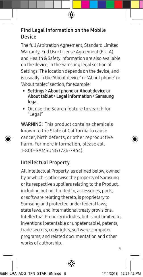 5Find Legal Information on the Mobile DeviceThe full Arbitration Agreement, Standard Limited Warranty, End User License Agreement (EULA) and Health &amp; Safety Information are also available on the device, in the Samsung legal section of Settings. The location depends on the device, and is usually in the “About device” or “About phone” or “About tablet” section, for example:•  Settings &gt; About phone or About device or About tablet &gt; Legal information &gt; Samsung legal•  Or, use the Search feature to search for “Legal”WARNING!  This product contains chemicals known to the State of California to cause cancer, birth defects, or other reproductive harm. For more information, please call 1-800-SAMSUNG (726-7864).Intellectual PropertyAll Intellectual Property, as dened below, owned by or which is otherwise the property of Samsung or its respective suppliers relating to the Product, including but not limited to, accessories, parts, or software relating thereto, is proprietary to Samsung and protected under federal laws, state laws, and international treaty provisions. Intellectual Property includes, but is not limited to, inventions (patentable or unpatentable), patents, trade secrets, copyrights, software, computer programs, and related documentation and other works of authorship.GEN_LRA_ACG_TFN_STAR_EN.indd   5 1/11/2018   12:21:42 PM