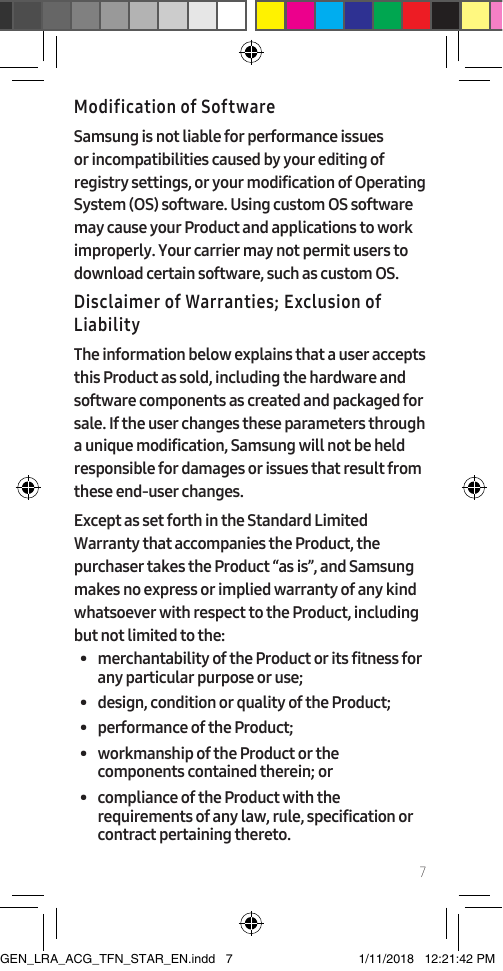 7Modification of SoftwareSamsung is not liable for performance issues or incompatibilities caused by your editing of registry settings, or your modification of Operating System (OS) software. Using custom OS software may cause your Product and applications to work improperly. Your carrier may not permit users to download certain software, such as custom OS.Disclaimer of Warranties; Exclusion of LiabilityThe information below explains that a user accepts this Product as sold, including the hardware and software components as created and packaged for sale. If the user changes these parameters through a unique modification, Samsung will not be held responsible for damages or issues that result from these end-user changes.Except as set forth in the Standard Limited Warranty that accompanies the Product, the purchaser takes the Product “as is”, and Samsung makes no express or implied warranty of any kind whatsoever with respect to the Product, including but not limited to the:•  merchantability of the Product or its fitness for any particular purpose or use;•  design, condition or quality of the Product;•  performance of the Product;•  workmanship of the Product or the components contained therein; or•  compliance of the Product with the requirements of any law, rule, specification or contract pertaining thereto.GEN_LRA_ACG_TFN_STAR_EN.indd   7 1/11/2018   12:21:42 PM