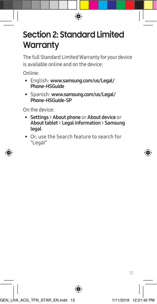 13Section 2: Standard Limited WarrantyThe full Standard Limited Warranty for your device is available online and on the device:Online:•  English: www.samsung.com/us/Legal/Phone-HSGuide •  Spanish: www.samsung.com/us/Legal/Phone-HSGuide-SPOn the device:  •  Settings &gt; About phone or About device or About tablet &gt; Legal information &gt; Samsung legal•  Or, use the Search feature to search for “Legal”GEN_LRA_ACG_TFN_STAR_EN.indd   13 1/11/2018   12:21:42 PM