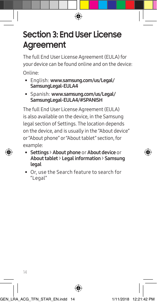 14Section 3: End User License AgreementThe full End User License Agreement (EULA) for your device can be found online and on the device:Online:•  English: www.samsung.com/us/Legal/SamsungLegal-EULA4•  Spanish: www.samsung.com/us/Legal/SamsungLegal-EULA4/#SPANISHThe full End User License Agreement (EULA) is also available on the device, in the Samsung legal section of Settings. The location depends on the device, and is usually in the “About device” or “About phone” or “About tablet” section, for example:•  Settings &gt; About phone or About device or About tablet &gt; Legal information &gt; Samsung legal•  Or, use the Search feature to search for “Legal” GEN_LRA_ACG_TFN_STAR_EN.indd   14 1/11/2018   12:21:42 PM