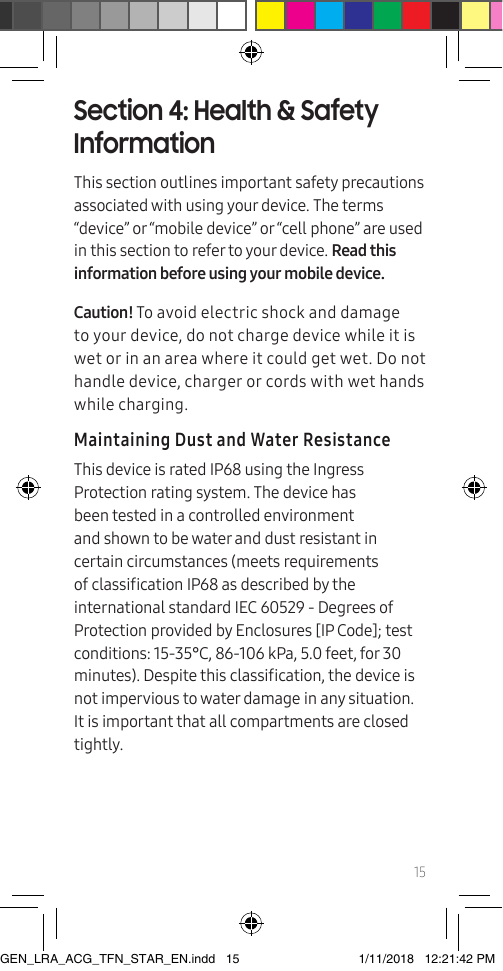 15Section 4: Health &amp; Safety InformationThis section outlines important safety precautions associated with using your device. The terms “device” or “mobile device” or “cell phone” are used in this section to refer to your device. Read this information before using your mobile device.Caution! To avoid electric shock and damage to your device, do not charge device while it is wet or in an area where it could get wet. Do not handle device, charger or cords with wet hands while charging.Maintaining Dust and Water ResistanceThis device is rated IP68 using the Ingress Protection rating system. The device has been tested in a controlled environment and shown to be water and dust resistant in certain circumstances (meets requirements of classication IP68 as described by the international standard IEC 60529 - Degrees of Protection provided by Enclosures [IP Code]; test conditions: 15-35°C, 86-106 kPa, 5.0 feet, for 30 minutes). Despite this classication, the device is not impervious to water damage in any situation. It is important that all compartments are closed tightly. GEN_LRA_ACG_TFN_STAR_EN.indd   15 1/11/2018   12:21:42 PM