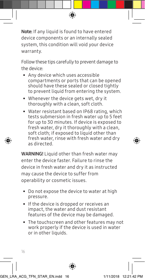 16Note: If any liquid is found to have entered device components or an internally sealed system, this condition will void your device warranty.Follow these tips carefully to prevent damage to the device:•  Any device which uses accessible compartments or ports that can be opened should have these sealed or closed tightly to prevent liquid from entering the system.•  Whenever the device gets wet, dry it thoroughly with a clean, soft cloth.•  Water resistant based on IP68 rating, which tests submersion in fresh water up to 5 feet for up to 30 minutes. If device is exposed to fresh water, dry it thoroughly with a clean, soft cloth; if exposed to liquid other than fresh water, rinse with fresh water and dry as directed. WARNING! Liquid other than fresh water may enter the device faster. Failure to rinse the device in fresh water and dry it as instructed may cause the device to suffer from operability or cosmetic issues. •  Do not expose the device to water at high pressure.•  If the device is dropped or receives an impact, the water and dust resistant features of the device may be damaged. •  The touchscreen and other features may not work properly if the device is used in water or in other liquids. GEN_LRA_ACG_TFN_STAR_EN.indd   16 1/11/2018   12:21:42 PM