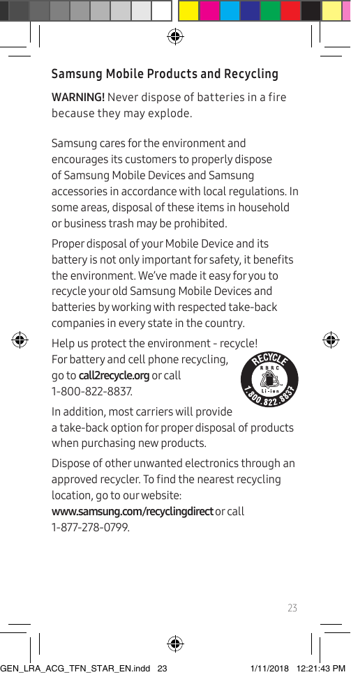 23Samsung Mobile Products and RecyclingWARNING! Never dispose of batteries in a fire because they may explode.Samsung cares for the environment and encourages its customers to properly dispose of Samsung Mobile Devices and Samsung accessories in accordance with local regulations. In some areas, disposal of these items in household or business trash may be prohibited.Proper disposal of your Mobile Device and its battery is not only important for safety, it benets the environment. We’ve made it easy for you to recycle your old Samsung Mobile Devices and batteries by working with respected take-back companies in every state in the country.  Help us protect the environment - recycle! For battery and cell phone recycling,  go to call2recycle.org or call  1-800-822-8837.In addition, most carriers will provide a take-back option for proper disposal of products when purchasing new products.Dispose of other unwanted electronics through an approved recycler. To nd the nearest recycling location, go to our website:  www.samsung.com/recyclingdirect or call  1-877-278-0799.GEN_LRA_ACG_TFN_STAR_EN.indd   23 1/11/2018   12:21:43 PM