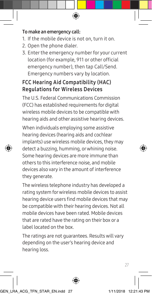 27To make an emergency call:1.  If the mobile device is not on, turn it on.2. Open the phone dialer.3. Enter the emergency number for your current location (for example, 911 or other ofcial emergency number), then tap Call/Send. Emergency numbers vary by location.FCC Hearing Aid Compatibility (HAC) Regulations for Wireless DevicesThe U.S. Federal Communications Commission (FCC) has established requirements for digital wireless mobile devices to be compatible with hearing aids and other assistive hearing devices.When individuals employing some assistive hearing devices (hearing aids and cochlear implants) use wireless mobile devices, they may detect a buzzing, humming, or whining noise. Some hearing devices are more immune than others to this interference noise, and mobile devices also vary in the amount of interference they generate.The wireless telephone industry has developed a rating system for wireless mobile devices to assist hearing device users nd mobile devices that may be compatible with their hearing devices. Not all mobile devices have been rated. Mobile devices that are rated have the rating on their box or a label located on the box.The ratings are not guarantees. Results will vary depending on the user’s hearing device and hearing loss. GEN_LRA_ACG_TFN_STAR_EN.indd   27 1/11/2018   12:21:43 PM