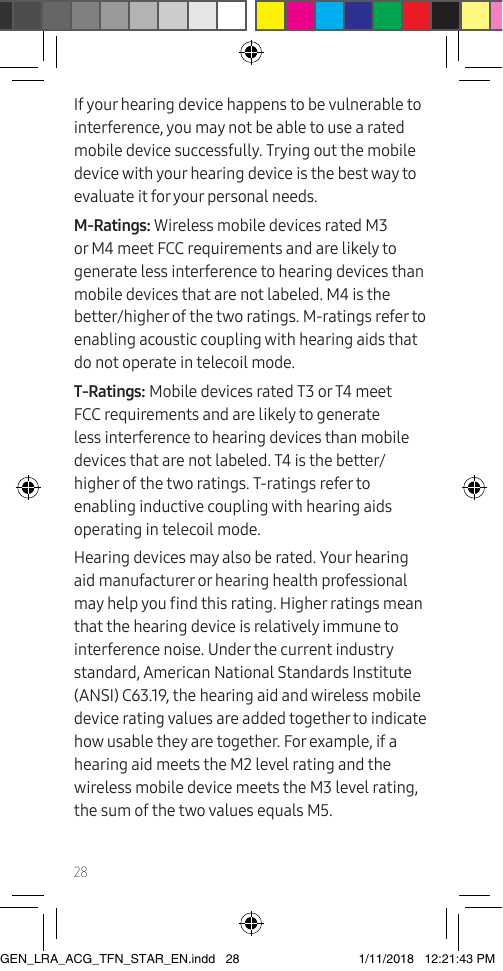 28If your hearing device happens to be vulnerable to interference, you may not be able to use a rated mobile device successfully. Trying out the mobile device with your hearing device is the best way to evaluate it for your personal needs.M-Ratings: Wireless mobile devices rated M3 or M4 meet FCC requirements and are likely to generate less interference to hearing devices than mobile devices that are not labeled. M4 is the better/higher of the two ratings. M-ratings refer to enabling acoustic coupling with hearing aids that do not operate in telecoil mode.T-Ratings: Mobile devices rated T3 or T4 meet FCC requirements and are likely to generate less interference to hearing devices than mobile devices that are not labeled. T4 is the better/higher of the two ratings. T-ratings refer to enabling inductive coupling with hearing aids operating in telecoil mode.Hearing devices may also be rated. Your hearing aid manufacturer or hearing health professional may help you nd this rating. Higher ratings mean that the hearing device is relatively immune to interference noise. Under the current industry standard, American National Standards Institute (ANSI) C63.19, the hearing aid and wireless mobile device rating values are added together to indicate how usable they are together. For example, if a hearing aid meets the M2 level rating and the wireless mobile device meets the M3 level rating, the sum of the two values equals M5.GEN_LRA_ACG_TFN_STAR_EN.indd   28 1/11/2018   12:21:43 PM