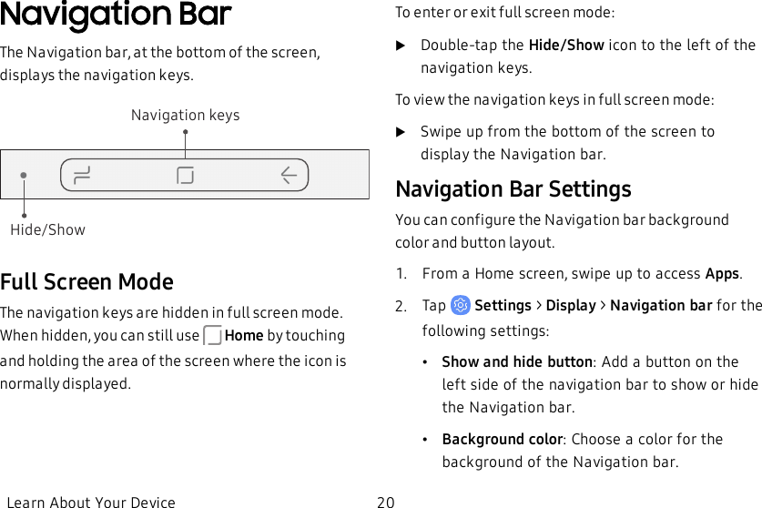 Navigation BarThe Navigation bar, at the bottom of the screen, displays the navigation keys.Hide/ShowNavigation keysFull Screen ModeThe navigation keys are hidden in full screen mode. When hidden, you can still use   Home by touching and holding the area of the screen where the icon is normally displayed.To enter or exit full screen mode:uDouble-tap the Hide/Show icon to the left of the navigation keys.To view the navigation keys in full screen mode:uSwipe up from the bottom of the screen to display the Navigation bar.Navigation Bar SettingsYou can configure the Navigation bar background color and button layout.1.  From a Home screen, swipe up to access Apps.2.  Tap   Settings &gt; Display &gt; Navigation bar for the following settings:•Show and hide button: Add a button on the left side of the navigation bar to show or hide the Navigation bar.•Background color: Choose a color for the background of the Navigation bar.Learn About Your Device 20