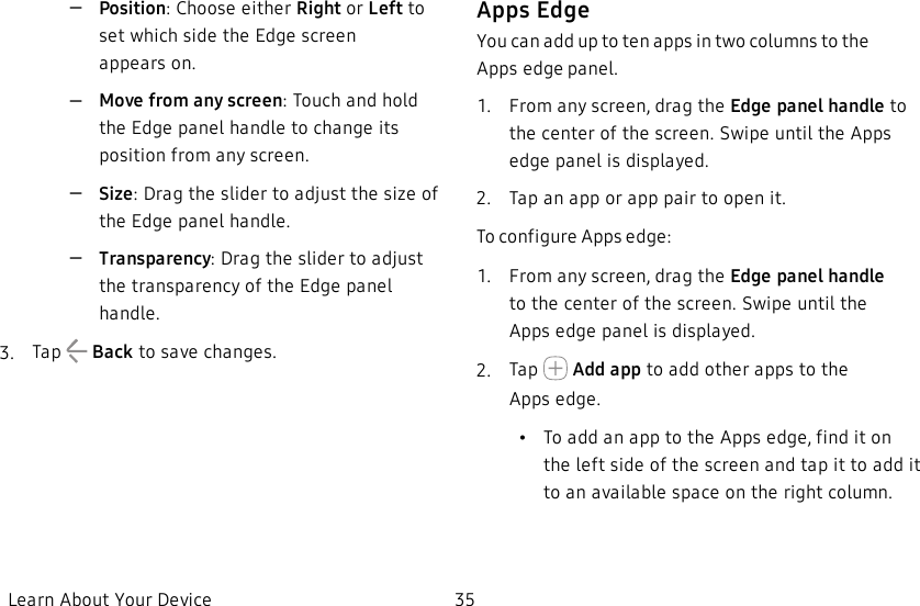 –Position: Choose either Right or Left to set which side the Edge screen appearson.–Move from any screen:Touch and hold the Edge panel handle to change its position from any screen.–Size: Drag the slider to adjust the size of the Edge panel handle.–Transparency: Drag the slider to adjust the transparency of the Edge panel handle.3.  Tap   Back to save changes.Apps EdgeYou can add up to ten apps in two columns to the Appsedge panel.1.  From any screen, drag the Edge panel handle to the center of the screen. Swipe until the Apps edge panel is displayed.2.  Tap an app or app pair to open it.To configure Apps edge:1.  From any screen, drag the Edge panel handle tothe center of the screen. Swipe until the Appsedge panel is displayed.2.  Tap   Add app to add other apps to the Appsedge.             •To add an app to the Apps edge, find it on the left side of the screen and tap it to add it to an available space on the right column.Learn About Your Device 35