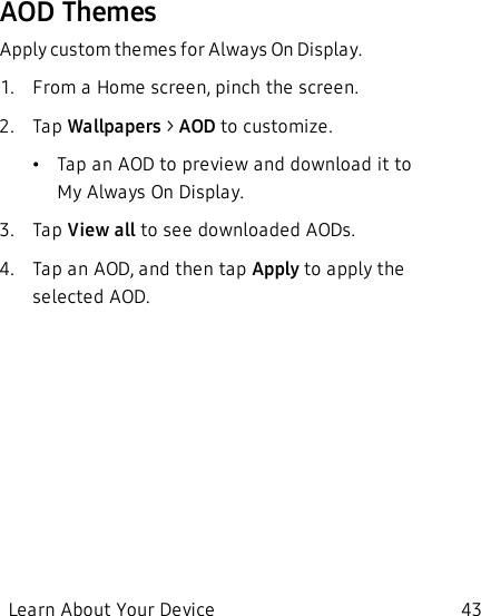 AOD ThemesApply custom themes for Always On Display.1.  From a Home screen, pinch the screen.2.  Tap Wallpapers &gt; AOD to customize.•Tap an AOD to preview and download it to MyAlways On Display.3.  Tap View all to see downloaded AODs.4.  Tap an AOD, and then tap Apply to apply the selected AOD.Learn About Your Device 43