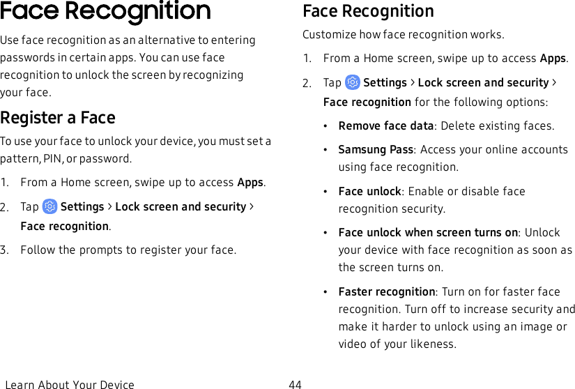 Face RecognitionUse face recognition as an alternative to entering passwords in certain apps. You can use face recognition to unlock the screen by recognizing yourface.Register a FaceTo use your face to unlock your device, you must set a pattern, PIN, or password.1.  From a Home screen, swipe up to access Apps.2.  Tap   Settings&gt; Lock screen and security &gt; Facerecognition.3.  Follow the prompts to register your face.Face RecognitionCustomize how face recognition works.1.  From a Home screen, swipe up to access Apps.2.  Tap   Settings&gt; Lock screen and security &gt; Facerecognition for the following options:•Remove face data: Delete existing faces.•Samsung Pass: Access your online accounts using face recognition.•Face unlock: Enable or disable face recognition security.•Face unlock when screen turns on: Unlock your device with face recognition as soon as the screen turns on.•Faster recognition: Turn on for faster face recognition. Turn off to increase security and make it harder to unlock using an image or video of your likeness.Learn About Your Device 44