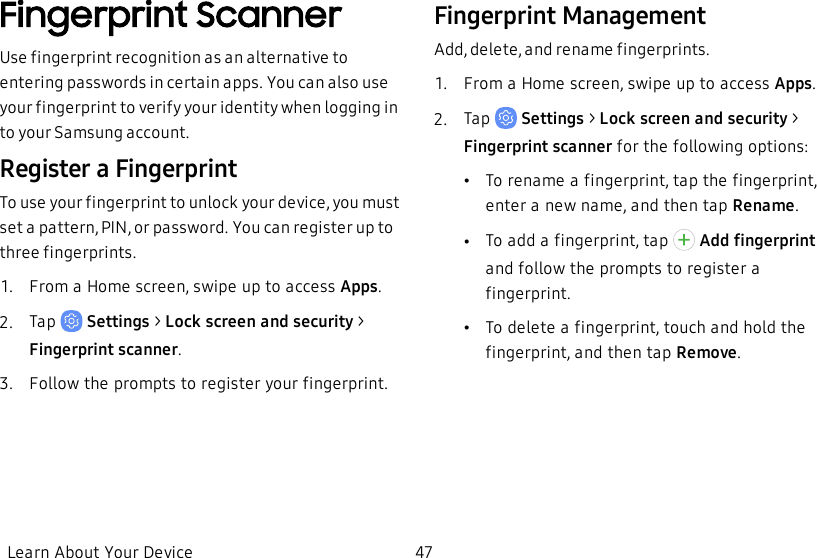 Fingerprint ScannerUse fingerprint recognition as an alternative to entering passwords in certain apps. You can also use your fingerprint to verify your identity when logging in to your Samsung account.Register a FingerprintTo use your fingerprint to unlock your device, you must set a pattern, PIN, or password. You can register up to three fingerprints.1.  From a Home screen, swipe up to access Apps.2.  Tap   Settings &gt; Lock screen and security &gt; Fingerprint scanner.3.  Follow the prompts to register your fingerprint.Fingerprint ManagementAdd, delete, and rename fingerprints.1.  From a Home screen, swipe up to access Apps.2.  Tap   Settings &gt; Lock screen and security &gt; Fingerprint scanner for the following options:•To rename a fingerprint, tap the fingerprint, enter a new name, and then tap Rename.•To add a fingerprint, tap   Add fingerprint and follow the prompts to register a fingerprint.•To delete a fingerprint, touch and hold the fingerprint, and then tap Remove.Learn About Your Device 47