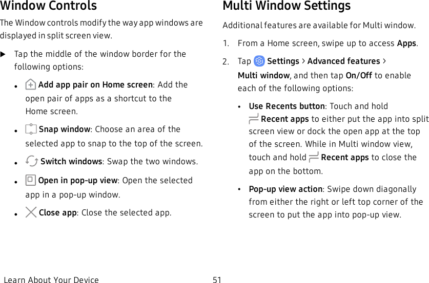 Window ControlsThe Window controls modify the way app windows are displayed in split screen view.uTap the middle of the window border for the following options:l Add app pair on Home screen: Add the open pair of apps as a shortcut to the Homescreen.l Snap window: Choose an area of the selected app to snap to the top of the screen.l Switch windows: Swap the two windows.l Open in pop-up view: Open the selected app in a pop-up window.l Close app: Close the selected app.Multi Window SettingsAdditional features are available for Multi window.1.  From a Home screen, swipe up to access Apps.2.  Tap   Settings &gt; Advanced features &gt; Multiwindow, and then tap On/Off to enable each of the following options:•Use Recents button: Touch and hold Recentapps to either put the app into split screenview or dock the open app at the top of the screen. While in Multi window view, touch and hold  Recentapps to close the app on the bottom.•Pop-up view action: Swipe down diagonally from either the right or left top corner of the screen to put the app into pop-up view.Learn About Your Device 51