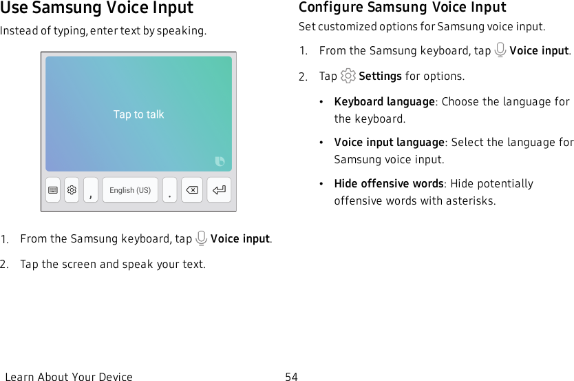 Use Samsung Voice InputInstead of typing, enter text by speaking.1.  From the Samsung keyboard, tap   Voice input.2.  Tap the screen and speak your text.Configure Samsung Voice InputSet customized options for Samsung voice input.1.  From the Samsung keyboard, tap   Voice input.2.  Tap   Settings for options.•Keyboard language: Choose the language for the keyboard.•Voice input language: Select the language for Samsung voice input.•Hide offensive words: Hide potentially offensive words with asterisks.Learn About Your Device 54