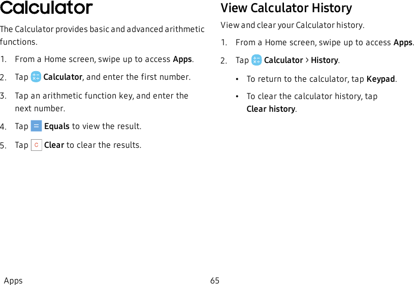 CalculatorThe Calculator provides basic and advanced arithmetic functions.1.  From a Home screen, swipe up to access Apps.2.  Tap   Calculator, and enter the first number.3.  Tap an arithmetic function key, and enter the next number.4.  Tap   Equals to view the result.5.  Tap   Clear to clear the results.View Calculator HistoryView and clear your Calculator history.1.  From a Home screen, swipe up to access Apps.2.  Tap   Calculator &gt; History.•To return to the calculator, tap Keypad.•To clear the calculator history, tap Clearhistory.Apps 65