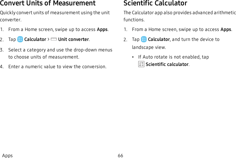 Convert Units of MeasurementQuickly convert units of measurement using the unit converter.1.  From a Home screen, swipe up to access Apps.2.  Tap   Calculator &gt;  Unitconverter.3.  Select a category and use the drop-down menus to choose units of measurement.4.  Enter a numeric value to view the conversion.Scientific CalculatorThe Calculator app also provides advanced arithmetic functions.1.  From a Home screen, swipe up to access Apps.2.  Tap   Calculator, and turn the device to landscape view.•If Auto rotate is not enabled, tap  Scientific calculator.Apps 66