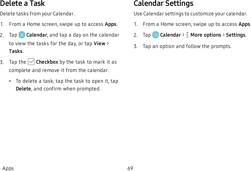 Delete a TaskDelete tasks from your Calendar.1.  From a Home screen, swipe up to access Apps.2.  Tap   Calendar, and tap a day on the calendar to view the tasks for the day, or tap View &gt; Tasks.3.  Tap the   Checkbox by the task to mark it as complete and remove it from the calendar.•To delete a task, tap the task to open it, tap Delete, and confirm when prompted.Calendar SettingsUse Calendar settings to customize your calendar.1.  From a Home screen, swipe up to access Apps.2.  Tap   Calendar &gt;  More options &gt; Settings.3.  Tap an option and follow the prompts.Apps 69
