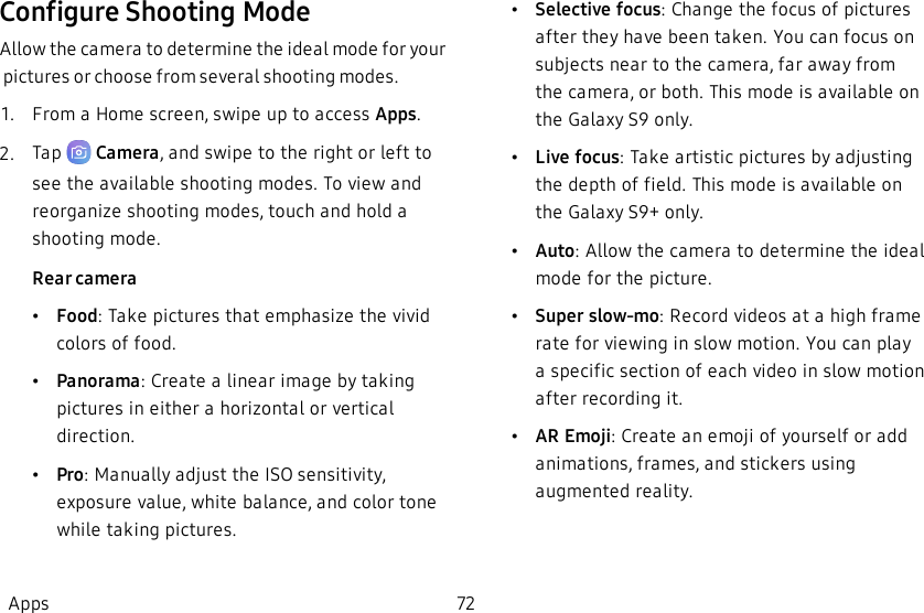 Configure Shooting ModeAllow the camera to determine the ideal mode for your pictures or choose from several shooting modes.1.  From a Home screen, swipe up to access Apps.2.  Tap   Camera, and swipe to the right or left to see the available shooting modes. To view and reorganize shooting modes, touch and hold a shooting mode.Rear camera•Food: Take pictures that emphasize the vivid colors of food.•Panorama: Create a linear image by taking pictures in either a horizontal or vertical direction.•Pro: Manually adjust the ISO sensitivity, exposure value, white balance, and color tone while taking pictures.•Selective focus: Change the focus of pictures after they have been taken. You can focus on subjects near to the camera, far away from the camera, or both. This mode is available on the Galaxy S9 only.•Live focus: Take artistic pictures by adjusting the depth of field. This mode is available on the Galaxy S9+ only.•Auto: Allow the camera to determine the ideal mode for the picture.•Super slow-mo: Record videos at a high frame rate for viewing in slow motion. You can play a specific section of each video in slow motion after recording it.•AREmoji: Create an emoji of yourself or add animations, frames, and stickers using augmented reality.Apps 72