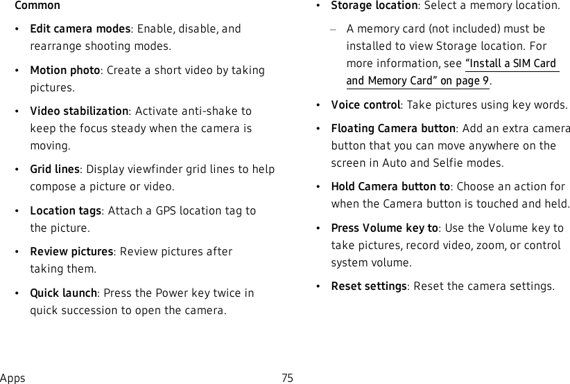 Common•Edit camera modes:Enable, disable, and rearrange shooting modes.•Motion photo: Create a short video by taking pictures.•Video stabilization: Activate anti-shake to keep the focus steady when the camera is moving.•Grid lines: Display viewfinder grid lines to help compose a picture or video.•Location tags: Attach a GPS location tag to the picture.•Review pictures: Review pictures after takingthem.•Quick launch: Press the Power key twice in quick succession to open the camera.•Storage location: Select a memory location. –A memory card (not included) must be installed to view Storage location. For more information, see “Install a SIM Card and MemoryCard” on page9.•Voice control: Take pictures using key words.•Floating Camera button: Add an extra camera button that you can move anywhere on the screen in Auto and Selfie modes.•Hold Camera button to: Choose an action for when the Camera button is touched and held.•Press Volume key to: Use the Volume key to take pictures, record video, zoom, or control system volume.•Reset settings: Reset the camera settings.Apps 75