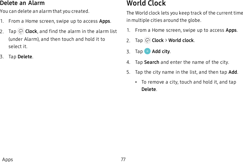 Delete an AlarmYou can delete an alarm that you created.1.  From a Home screen, swipe up to access Apps.2.  Tap   Clock, and find the alarm in the alarm list (under Alarm), and then touch and hold it to select it.3.  Tap Delete.World ClockThe World clock lets you keep track of the current time in multiple cities around the globe.1.  From a Home screen, swipe up to access Apps.2.  Tap   Clock &gt; World clock.3.  Tap   Add city.4.  Tap Search and enter the name of the city.5.  Tap the city name in the list, and then tap Add.•To remove a city, touch and hold it, and tap Delete.Apps 77