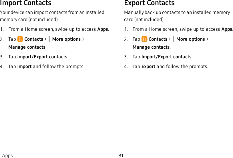 Import ContactsYour device can import contacts from an installed memory card (not included).1.  From a Home screen, swipe up to access Apps.2.  Tap   Contacts &gt;  More options &gt; Managecontacts.3.  Tap Import/Export contacts.4.  Tap Import and follow the prompts.Export ContactsManually back up contacts to an installed memory card (not included). 1.  From a Home screen, swipe up to access Apps.2.  Tap   Contacts &gt;  More options &gt; Managecontacts.3.  Tap Import/Export contacts.4.  Tap Export and follow the prompts.Apps 81