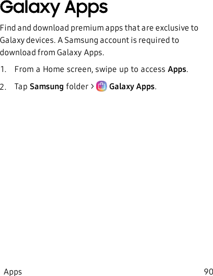 Galaxy AppsFind and download premium apps that are exclusive to Galaxy devices. A Samsung account is required to download from GalaxyApps. 1.  From a Home screen, swipe up to access Apps.2.  Tap Samsung folder &gt;   Galaxy Apps.Apps 90