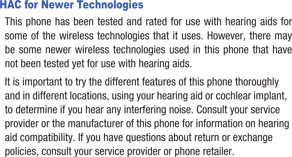 HAC for Newer TechnologiesThis phone has been tested and rated for use with hearing aids for some of the wireless technologies that it uses. However, there may be some newer wireless technologies used in this phone that have not been tested yet for use with hearing aids. It is important to try the different features of this phone thoroughly and in different locations, using your hearing aid or cochlear implant, to determine if you hear any interfering noise. Consult your service provider or the manufacturer of this phone for information on hearing aid compatibility. If you have questions about return or exchange policies, consult your service provider or phone retailer.